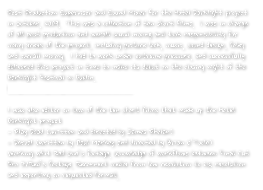 Post Production Supervisor and Sound Mixer for the Hotel Darklight project in October, 2009.  This was a collection of ten short films.  I was in charge of all post production and overall sound mixing and took responsibility for many areas of the project, including picture lock, music, sound design, foley and overall mixing.  I had to work under extreme pressure, and successfully delivered this project in time to make its debut on the closing night of the Darklight Festival in Dublin.  
http://www.imdb.com/title/tt1565785/
 
I was also editor on two of the ten short films that made up the Hotel Darklight project 
– Play Dead (written and directed by James Phelan)
– Derval (written by Paul Markey and directed by Brian O’Toole)
Working whit Red One’s footage. Knowledge of workflows between Final Cut Pro 7/Red’s footage. Reconnect media from low resolution to 2K resolution and exporting on requested format.