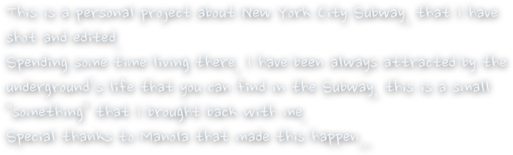 This is a personal project about New York City Subway, that I have        shot and edited.
Spending some time living there, I have been always attracted by the underground’s life that you can find in the Subway, this is a small “something” that I brought back with me.
Special thanks to Manola that made this happen...
